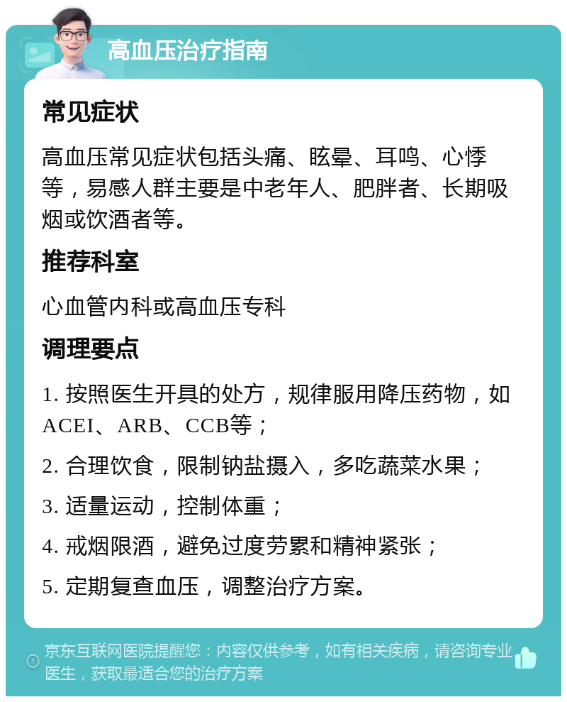 高血压治疗指南 常见症状 高血压常见症状包括头痛、眩晕、耳鸣、心悸等，易感人群主要是中老年人、肥胖者、长期吸烟或饮酒者等。 推荐科室 心血管内科或高血压专科 调理要点 1. 按照医生开具的处方，规律服用降压药物，如ACEI、ARB、CCB等； 2. 合理饮食，限制钠盐摄入，多吃蔬菜水果； 3. 适量运动，控制体重； 4. 戒烟限酒，避免过度劳累和精神紧张； 5. 定期复查血压，调整治疗方案。