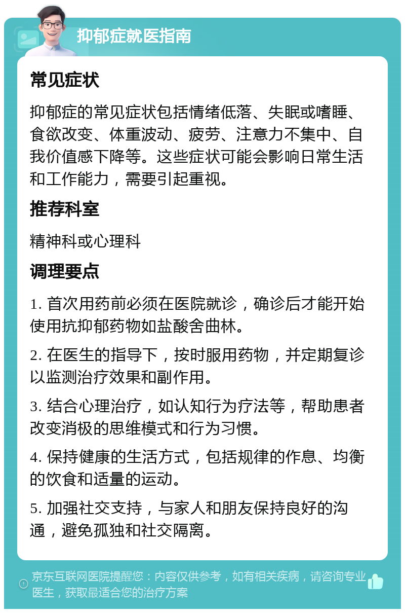 抑郁症就医指南 常见症状 抑郁症的常见症状包括情绪低落、失眠或嗜睡、食欲改变、体重波动、疲劳、注意力不集中、自我价值感下降等。这些症状可能会影响日常生活和工作能力，需要引起重视。 推荐科室 精神科或心理科 调理要点 1. 首次用药前必须在医院就诊，确诊后才能开始使用抗抑郁药物如盐酸舍曲林。 2. 在医生的指导下，按时服用药物，并定期复诊以监测治疗效果和副作用。 3. 结合心理治疗，如认知行为疗法等，帮助患者改变消极的思维模式和行为习惯。 4. 保持健康的生活方式，包括规律的作息、均衡的饮食和适量的运动。 5. 加强社交支持，与家人和朋友保持良好的沟通，避免孤独和社交隔离。