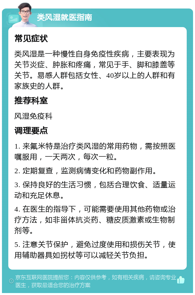 类风湿就医指南 常见症状 类风湿是一种慢性自身免疫性疾病，主要表现为关节炎症、肿胀和疼痛，常见于手、脚和膝盖等关节。易感人群包括女性、40岁以上的人群和有家族史的人群。 推荐科室 风湿免疫科 调理要点 1. 来氟米特是治疗类风湿的常用药物，需按照医嘱服用，一天两次，每次一粒。 2. 定期复查，监测病情变化和药物副作用。 3. 保持良好的生活习惯，包括合理饮食、适量运动和充足休息。 4. 在医生的指导下，可能需要使用其他药物或治疗方法，如非甾体抗炎药、糖皮质激素或生物制剂等。 5. 注意关节保护，避免过度使用和损伤关节，使用辅助器具如拐杖等可以减轻关节负担。