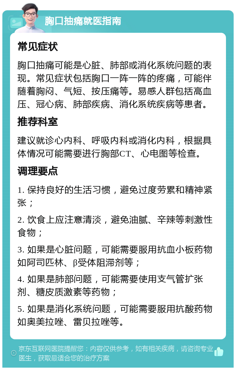 胸口抽痛就医指南 常见症状 胸口抽痛可能是心脏、肺部或消化系统问题的表现。常见症状包括胸口一阵一阵的疼痛，可能伴随着胸闷、气短、按压痛等。易感人群包括高血压、冠心病、肺部疾病、消化系统疾病等患者。 推荐科室 建议就诊心内科、呼吸内科或消化内科，根据具体情况可能需要进行胸部CT、心电图等检查。 调理要点 1. 保持良好的生活习惯，避免过度劳累和精神紧张； 2. 饮食上应注意清淡，避免油腻、辛辣等刺激性食物； 3. 如果是心脏问题，可能需要服用抗血小板药物如阿司匹林、β受体阻滞剂等； 4. 如果是肺部问题，可能需要使用支气管扩张剂、糖皮质激素等药物； 5. 如果是消化系统问题，可能需要服用抗酸药物如奥美拉唑、雷贝拉唑等。