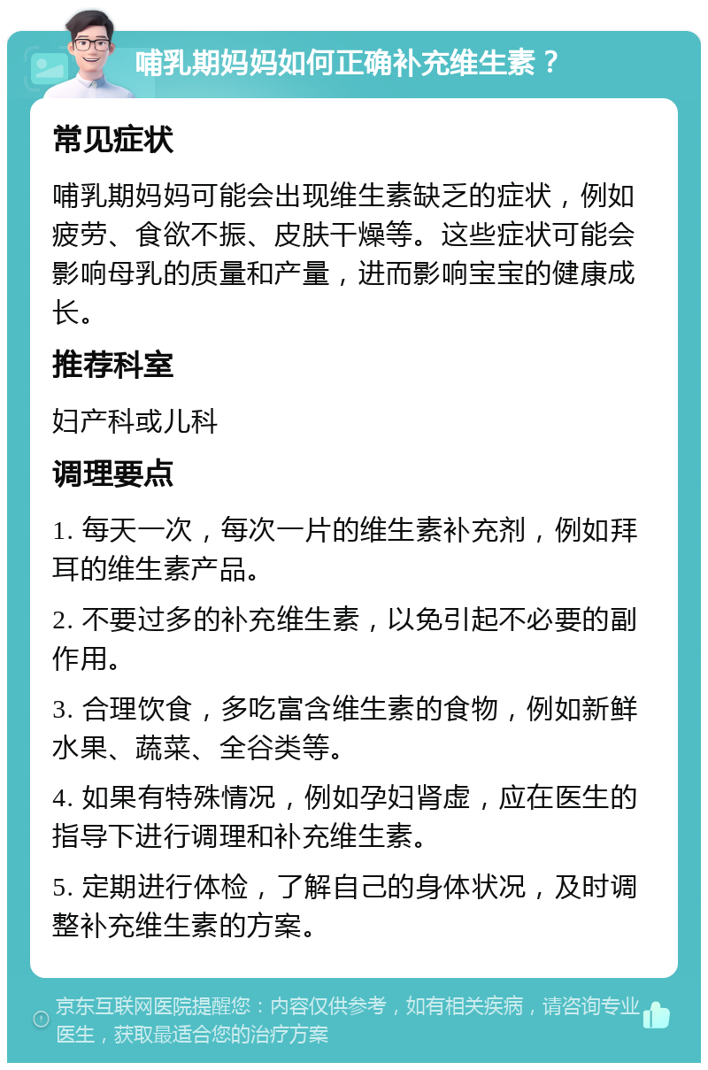 哺乳期妈妈如何正确补充维生素？ 常见症状 哺乳期妈妈可能会出现维生素缺乏的症状，例如疲劳、食欲不振、皮肤干燥等。这些症状可能会影响母乳的质量和产量，进而影响宝宝的健康成长。 推荐科室 妇产科或儿科 调理要点 1. 每天一次，每次一片的维生素补充剂，例如拜耳的维生素产品。 2. 不要过多的补充维生素，以免引起不必要的副作用。 3. 合理饮食，多吃富含维生素的食物，例如新鲜水果、蔬菜、全谷类等。 4. 如果有特殊情况，例如孕妇肾虚，应在医生的指导下进行调理和补充维生素。 5. 定期进行体检，了解自己的身体状况，及时调整补充维生素的方案。