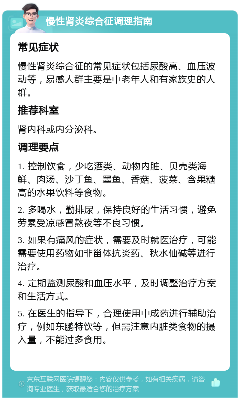 慢性肾炎综合征调理指南 常见症状 慢性肾炎综合征的常见症状包括尿酸高、血压波动等，易感人群主要是中老年人和有家族史的人群。 推荐科室 肾内科或内分泌科。 调理要点 1. 控制饮食，少吃酒类、动物内脏、贝壳类海鲜、肉汤、沙丁鱼、墨鱼、香菇、菠菜、含果糖高的水果饮料等食物。 2. 多喝水，勤排尿，保持良好的生活习惯，避免劳累受凉感冒熬夜等不良习惯。 3. 如果有痛风的症状，需要及时就医治疗，可能需要使用药物如非甾体抗炎药、秋水仙碱等进行治疗。 4. 定期监测尿酸和血压水平，及时调整治疗方案和生活方式。 5. 在医生的指导下，合理使用中成药进行辅助治疗，例如东鹏特饮等，但需注意内脏类食物的摄入量，不能过多食用。