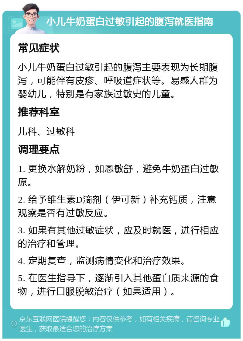 小儿牛奶蛋白过敏引起的腹泻就医指南 常见症状 小儿牛奶蛋白过敏引起的腹泻主要表现为长期腹泻，可能伴有皮疹、呼吸道症状等。易感人群为婴幼儿，特别是有家族过敏史的儿童。 推荐科室 儿科、过敏科 调理要点 1. 更换水解奶粉，如恩敏舒，避免牛奶蛋白过敏原。 2. 给予维生素D滴剂（伊可新）补充钙质，注意观察是否有过敏反应。 3. 如果有其他过敏症状，应及时就医，进行相应的治疗和管理。 4. 定期复查，监测病情变化和治疗效果。 5. 在医生指导下，逐渐引入其他蛋白质来源的食物，进行口服脱敏治疗（如果适用）。