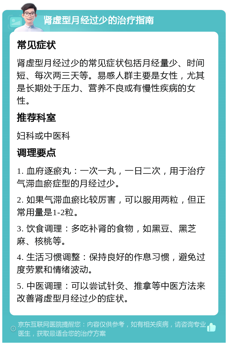 肾虚型月经过少的治疗指南 常见症状 肾虚型月经过少的常见症状包括月经量少、时间短、每次两三天等。易感人群主要是女性，尤其是长期处于压力、营养不良或有慢性疾病的女性。 推荐科室 妇科或中医科 调理要点 1. 血府逐瘀丸：一次一丸，一日二次，用于治疗气滞血瘀症型的月经过少。 2. 如果气滞血瘀比较厉害，可以服用两粒，但正常用量是1-2粒。 3. 饮食调理：多吃补肾的食物，如黑豆、黑芝麻、核桃等。 4. 生活习惯调整：保持良好的作息习惯，避免过度劳累和情绪波动。 5. 中医调理：可以尝试针灸、推拿等中医方法来改善肾虚型月经过少的症状。