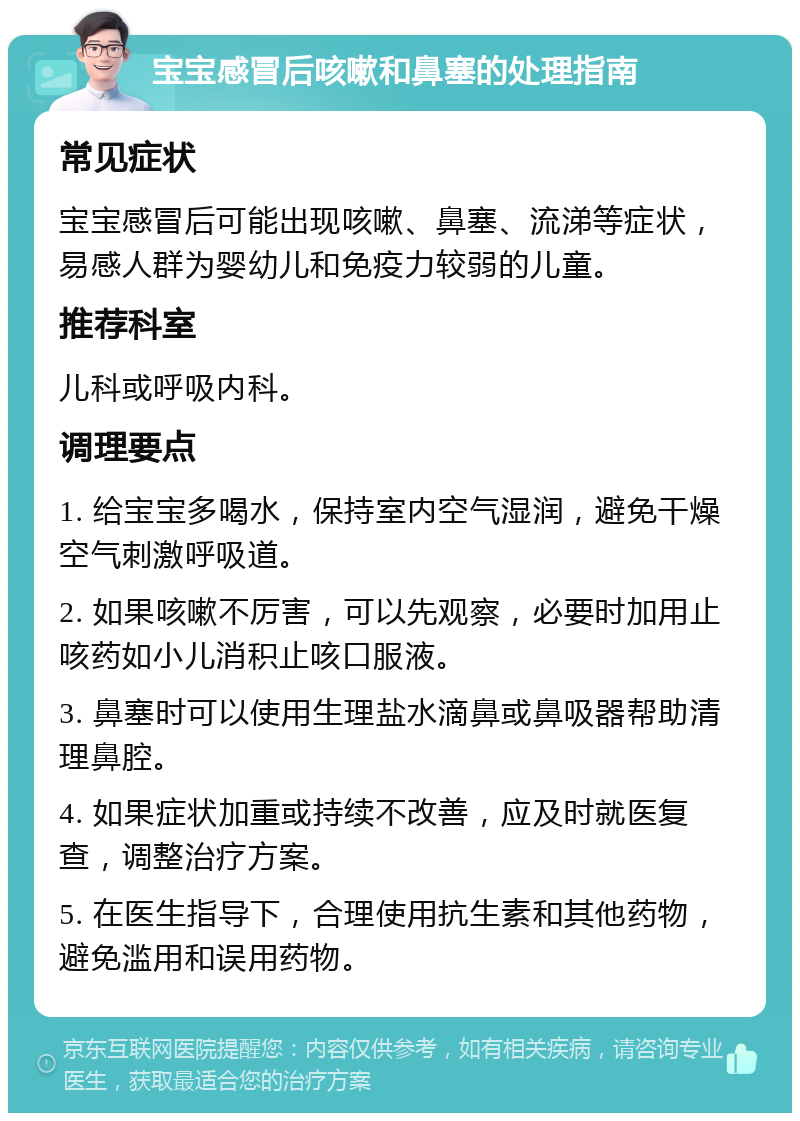 宝宝感冒后咳嗽和鼻塞的处理指南 常见症状 宝宝感冒后可能出现咳嗽、鼻塞、流涕等症状，易感人群为婴幼儿和免疫力较弱的儿童。 推荐科室 儿科或呼吸内科。 调理要点 1. 给宝宝多喝水，保持室内空气湿润，避免干燥空气刺激呼吸道。 2. 如果咳嗽不厉害，可以先观察，必要时加用止咳药如小儿消积止咳口服液。 3. 鼻塞时可以使用生理盐水滴鼻或鼻吸器帮助清理鼻腔。 4. 如果症状加重或持续不改善，应及时就医复查，调整治疗方案。 5. 在医生指导下，合理使用抗生素和其他药物，避免滥用和误用药物。