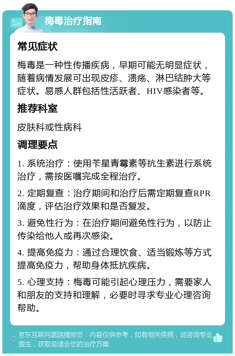 梅毒治疗指南 常见症状 梅毒是一种性传播疾病，早期可能无明显症状，随着病情发展可出现皮疹、溃疡、淋巴结肿大等症状。易感人群包括性活跃者、HIV感染者等。 推荐科室 皮肤科或性病科 调理要点 1. 系统治疗：使用苄星青霉素等抗生素进行系统治疗，需按医嘱完成全程治疗。 2. 定期复查：治疗期间和治疗后需定期复查RPR滴度，评估治疗效果和是否复发。 3. 避免性行为：在治疗期间避免性行为，以防止传染给他人或再次感染。 4. 提高免疫力：通过合理饮食、适当锻炼等方式提高免疫力，帮助身体抵抗疾病。 5. 心理支持：梅毒可能引起心理压力，需要家人和朋友的支持和理解，必要时寻求专业心理咨询帮助。