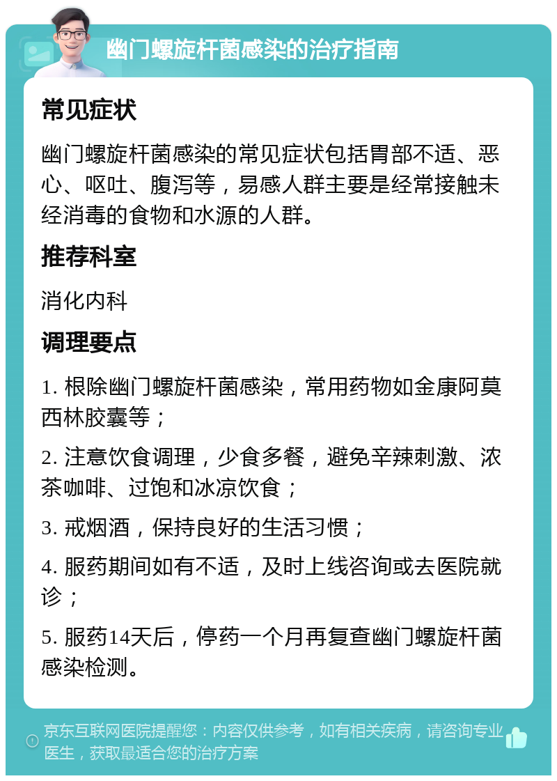 幽门螺旋杆菌感染的治疗指南 常见症状 幽门螺旋杆菌感染的常见症状包括胃部不适、恶心、呕吐、腹泻等，易感人群主要是经常接触未经消毒的食物和水源的人群。 推荐科室 消化内科 调理要点 1. 根除幽门螺旋杆菌感染，常用药物如金康阿莫西林胶囊等； 2. 注意饮食调理，少食多餐，避免辛辣刺激、浓茶咖啡、过饱和冰凉饮食； 3. 戒烟酒，保持良好的生活习惯； 4. 服药期间如有不适，及时上线咨询或去医院就诊； 5. 服药14天后，停药一个月再复查幽门螺旋杆菌感染检测。