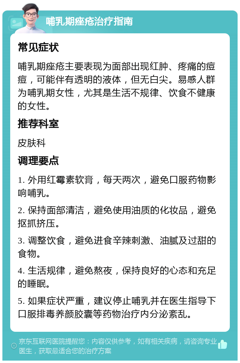 哺乳期痤疮治疗指南 常见症状 哺乳期痤疮主要表现为面部出现红肿、疼痛的痘痘，可能伴有透明的液体，但无白尖。易感人群为哺乳期女性，尤其是生活不规律、饮食不健康的女性。 推荐科室 皮肤科 调理要点 1. 外用红霉素软膏，每天两次，避免口服药物影响哺乳。 2. 保持面部清洁，避免使用油质的化妆品，避免抠抓挤压。 3. 调整饮食，避免进食辛辣刺激、油腻及过甜的食物。 4. 生活规律，避免熬夜，保持良好的心态和充足的睡眠。 5. 如果症状严重，建议停止哺乳并在医生指导下口服排毒养颜胶囊等药物治疗内分泌紊乱。