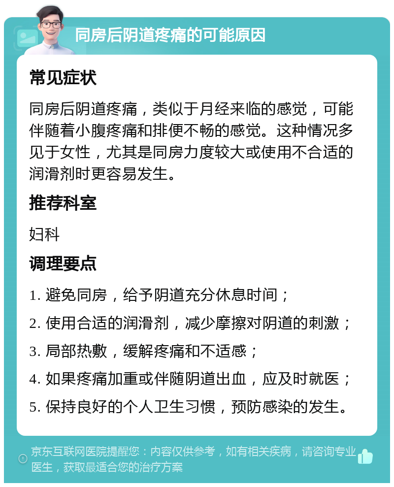 同房后阴道疼痛的可能原因 常见症状 同房后阴道疼痛，类似于月经来临的感觉，可能伴随着小腹疼痛和排便不畅的感觉。这种情况多见于女性，尤其是同房力度较大或使用不合适的润滑剂时更容易发生。 推荐科室 妇科 调理要点 1. 避免同房，给予阴道充分休息时间； 2. 使用合适的润滑剂，减少摩擦对阴道的刺激； 3. 局部热敷，缓解疼痛和不适感； 4. 如果疼痛加重或伴随阴道出血，应及时就医； 5. 保持良好的个人卫生习惯，预防感染的发生。