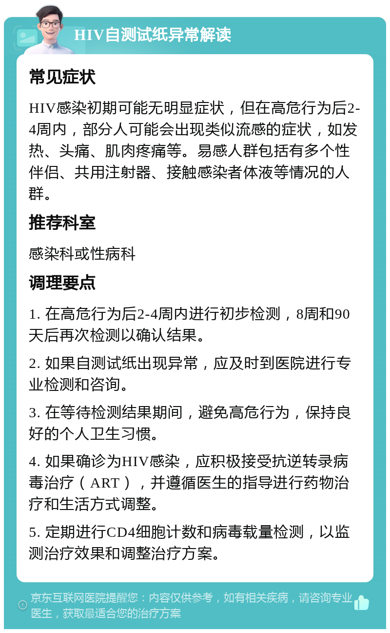 HIV自测试纸异常解读 常见症状 HIV感染初期可能无明显症状，但在高危行为后2-4周内，部分人可能会出现类似流感的症状，如发热、头痛、肌肉疼痛等。易感人群包括有多个性伴侣、共用注射器、接触感染者体液等情况的人群。 推荐科室 感染科或性病科 调理要点 1. 在高危行为后2-4周内进行初步检测，8周和90天后再次检测以确认结果。 2. 如果自测试纸出现异常，应及时到医院进行专业检测和咨询。 3. 在等待检测结果期间，避免高危行为，保持良好的个人卫生习惯。 4. 如果确诊为HIV感染，应积极接受抗逆转录病毒治疗（ART），并遵循医生的指导进行药物治疗和生活方式调整。 5. 定期进行CD4细胞计数和病毒载量检测，以监测治疗效果和调整治疗方案。