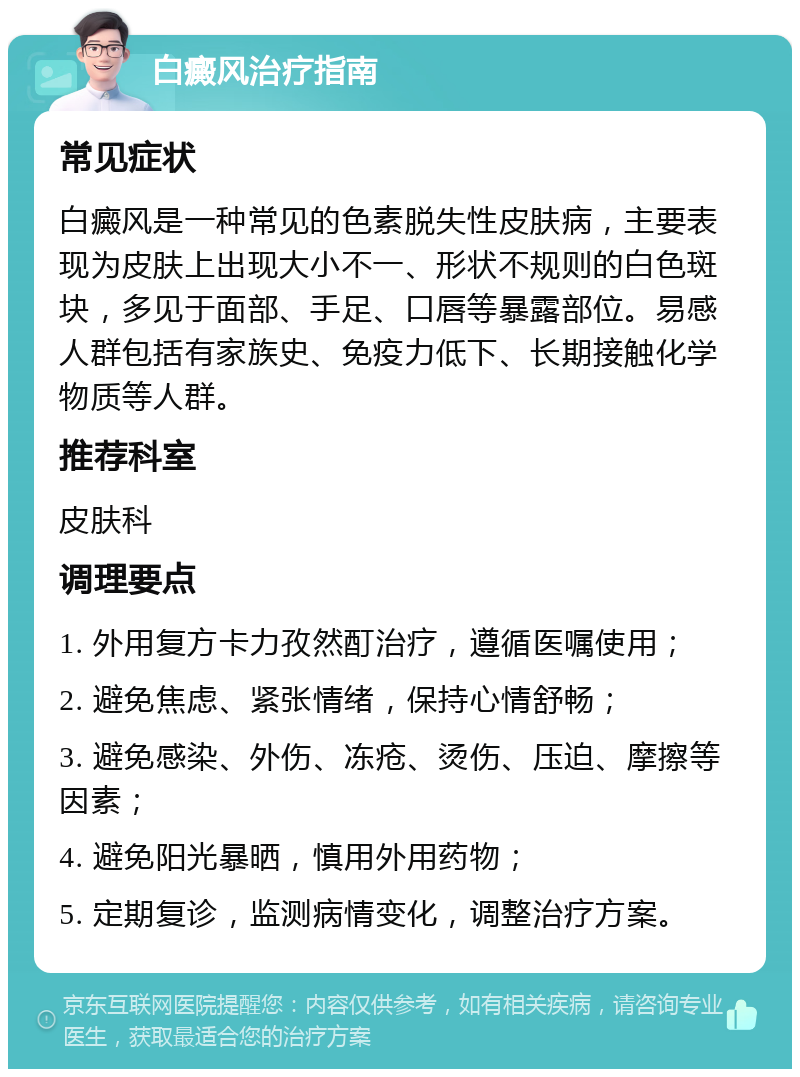 白癜风治疗指南 常见症状 白癜风是一种常见的色素脱失性皮肤病，主要表现为皮肤上出现大小不一、形状不规则的白色斑块，多见于面部、手足、口唇等暴露部位。易感人群包括有家族史、免疫力低下、长期接触化学物质等人群。 推荐科室 皮肤科 调理要点 1. 外用复方卡力孜然酊治疗，遵循医嘱使用； 2. 避免焦虑、紧张情绪，保持心情舒畅； 3. 避免感染、外伤、冻疮、烫伤、压迫、摩擦等因素； 4. 避免阳光暴晒，慎用外用药物； 5. 定期复诊，监测病情变化，调整治疗方案。