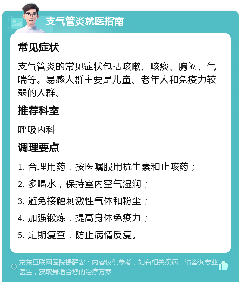 支气管炎就医指南 常见症状 支气管炎的常见症状包括咳嗽、咳痰、胸闷、气喘等。易感人群主要是儿童、老年人和免疫力较弱的人群。 推荐科室 呼吸内科 调理要点 1. 合理用药，按医嘱服用抗生素和止咳药； 2. 多喝水，保持室内空气湿润； 3. 避免接触刺激性气体和粉尘； 4. 加强锻炼，提高身体免疫力； 5. 定期复查，防止病情反复。