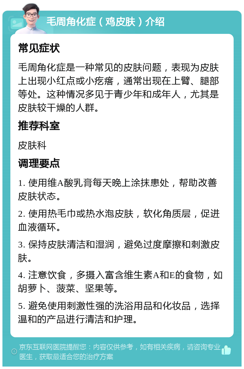 毛周角化症（鸡皮肤）介绍 常见症状 毛周角化症是一种常见的皮肤问题，表现为皮肤上出现小红点或小疙瘩，通常出现在上臂、腿部等处。这种情况多见于青少年和成年人，尤其是皮肤较干燥的人群。 推荐科室 皮肤科 调理要点 1. 使用维A酸乳膏每天晚上涂抹患处，帮助改善皮肤状态。 2. 使用热毛巾或热水泡皮肤，软化角质层，促进血液循环。 3. 保持皮肤清洁和湿润，避免过度摩擦和刺激皮肤。 4. 注意饮食，多摄入富含维生素A和E的食物，如胡萝卜、菠菜、坚果等。 5. 避免使用刺激性强的洗浴用品和化妆品，选择温和的产品进行清洁和护理。