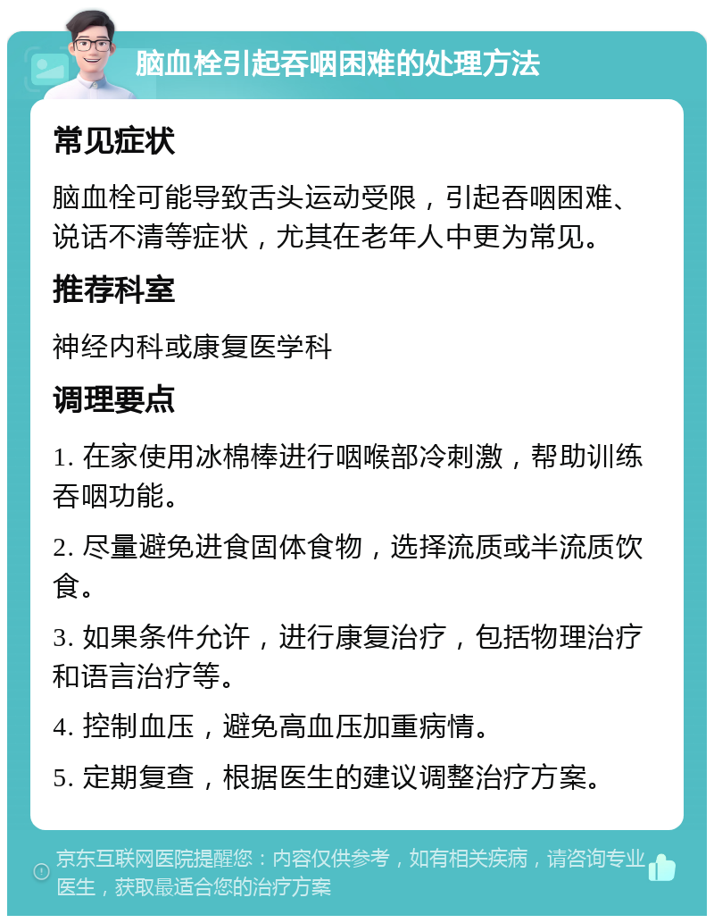 脑血栓引起吞咽困难的处理方法 常见症状 脑血栓可能导致舌头运动受限，引起吞咽困难、说话不清等症状，尤其在老年人中更为常见。 推荐科室 神经内科或康复医学科 调理要点 1. 在家使用冰棉棒进行咽喉部冷刺激，帮助训练吞咽功能。 2. 尽量避免进食固体食物，选择流质或半流质饮食。 3. 如果条件允许，进行康复治疗，包括物理治疗和语言治疗等。 4. 控制血压，避免高血压加重病情。 5. 定期复查，根据医生的建议调整治疗方案。