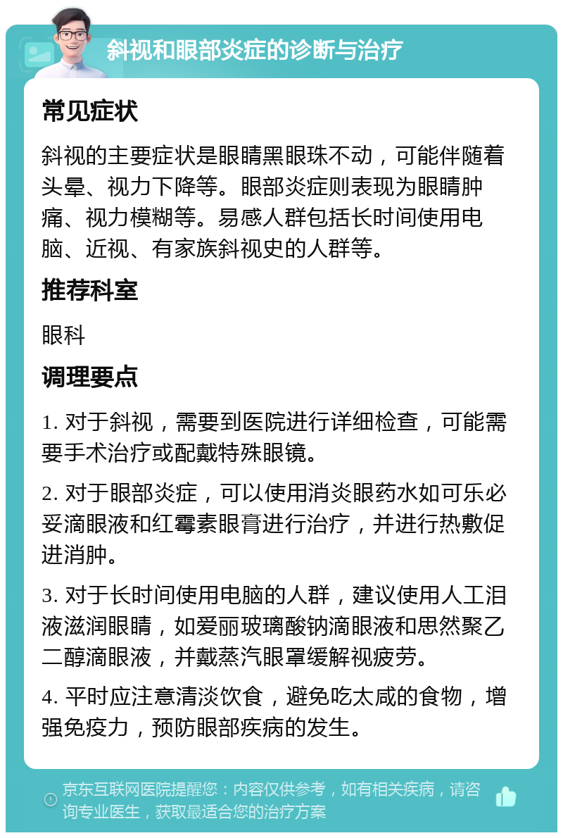 斜视和眼部炎症的诊断与治疗 常见症状 斜视的主要症状是眼睛黑眼珠不动，可能伴随着头晕、视力下降等。眼部炎症则表现为眼睛肿痛、视力模糊等。易感人群包括长时间使用电脑、近视、有家族斜视史的人群等。 推荐科室 眼科 调理要点 1. 对于斜视，需要到医院进行详细检查，可能需要手术治疗或配戴特殊眼镜。 2. 对于眼部炎症，可以使用消炎眼药水如可乐必妥滴眼液和红霉素眼膏进行治疗，并进行热敷促进消肿。 3. 对于长时间使用电脑的人群，建议使用人工泪液滋润眼睛，如爱丽玻璃酸钠滴眼液和思然聚乙二醇滴眼液，并戴蒸汽眼罩缓解视疲劳。 4. 平时应注意清淡饮食，避免吃太咸的食物，增强免疫力，预防眼部疾病的发生。