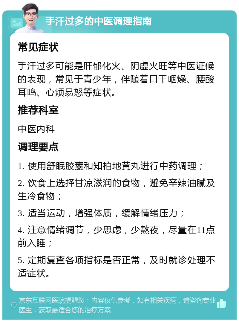 手汗过多的中医调理指南 常见症状 手汗过多可能是肝郁化火、阴虚火旺等中医证候的表现，常见于青少年，伴随着口干咽燥、腰酸耳鸣、心烦易怒等症状。 推荐科室 中医内科 调理要点 1. 使用舒眠胶囊和知柏地黄丸进行中药调理； 2. 饮食上选择甘凉滋润的食物，避免辛辣油腻及生冷食物； 3. 适当运动，增强体质，缓解情绪压力； 4. 注意情绪调节，少思虑，少熬夜，尽量在11点前入睡； 5. 定期复查各项指标是否正常，及时就诊处理不适症状。