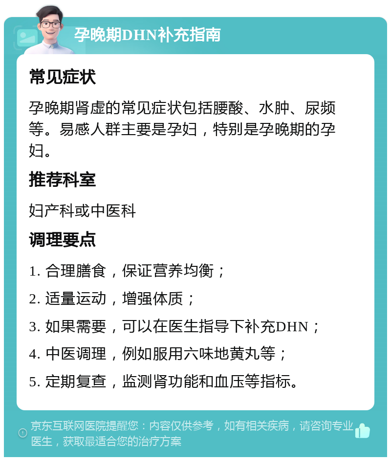 孕晚期DHN补充指南 常见症状 孕晚期肾虚的常见症状包括腰酸、水肿、尿频等。易感人群主要是孕妇，特别是孕晚期的孕妇。 推荐科室 妇产科或中医科 调理要点 1. 合理膳食，保证营养均衡； 2. 适量运动，增强体质； 3. 如果需要，可以在医生指导下补充DHN； 4. 中医调理，例如服用六味地黄丸等； 5. 定期复查，监测肾功能和血压等指标。