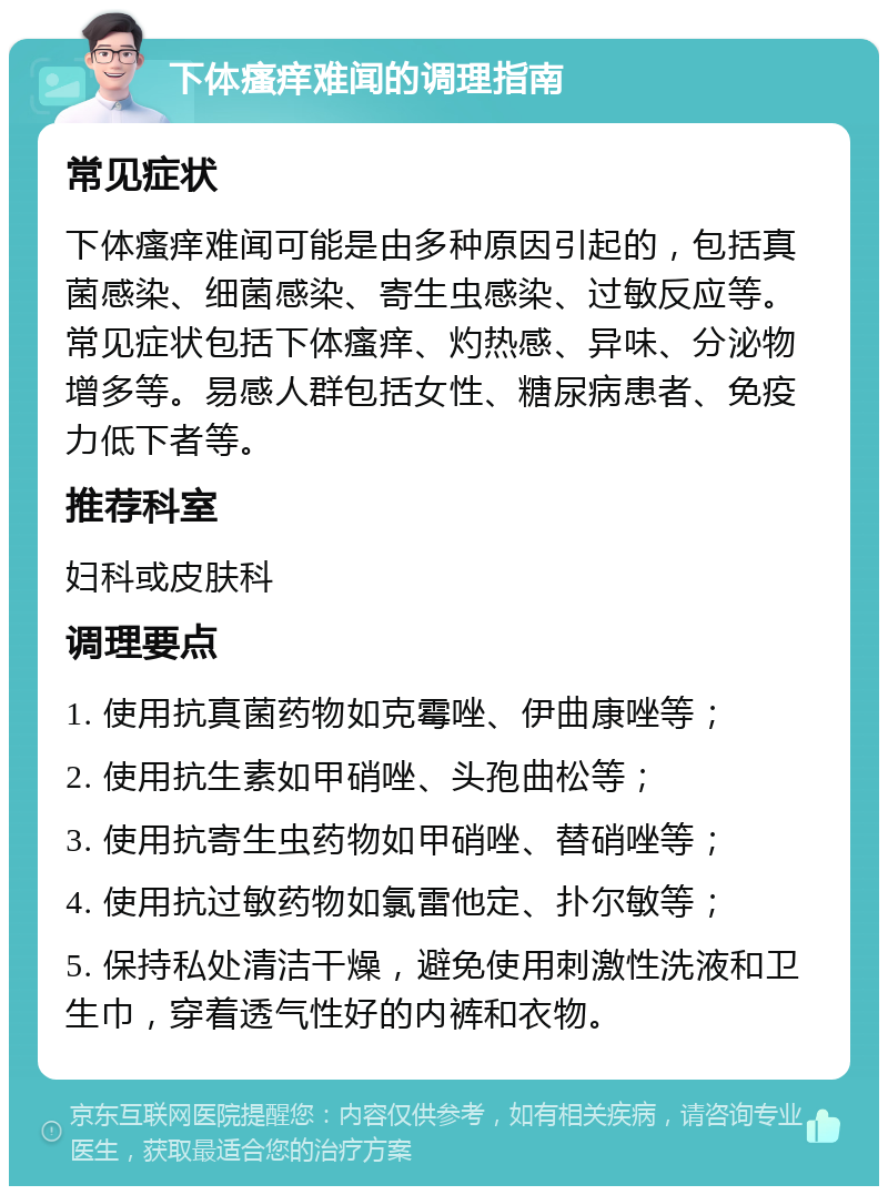 下体瘙痒难闻的调理指南 常见症状 下体瘙痒难闻可能是由多种原因引起的，包括真菌感染、细菌感染、寄生虫感染、过敏反应等。常见症状包括下体瘙痒、灼热感、异味、分泌物增多等。易感人群包括女性、糖尿病患者、免疫力低下者等。 推荐科室 妇科或皮肤科 调理要点 1. 使用抗真菌药物如克霉唑、伊曲康唑等； 2. 使用抗生素如甲硝唑、头孢曲松等； 3. 使用抗寄生虫药物如甲硝唑、替硝唑等； 4. 使用抗过敏药物如氯雷他定、扑尔敏等； 5. 保持私处清洁干燥，避免使用刺激性洗液和卫生巾，穿着透气性好的内裤和衣物。