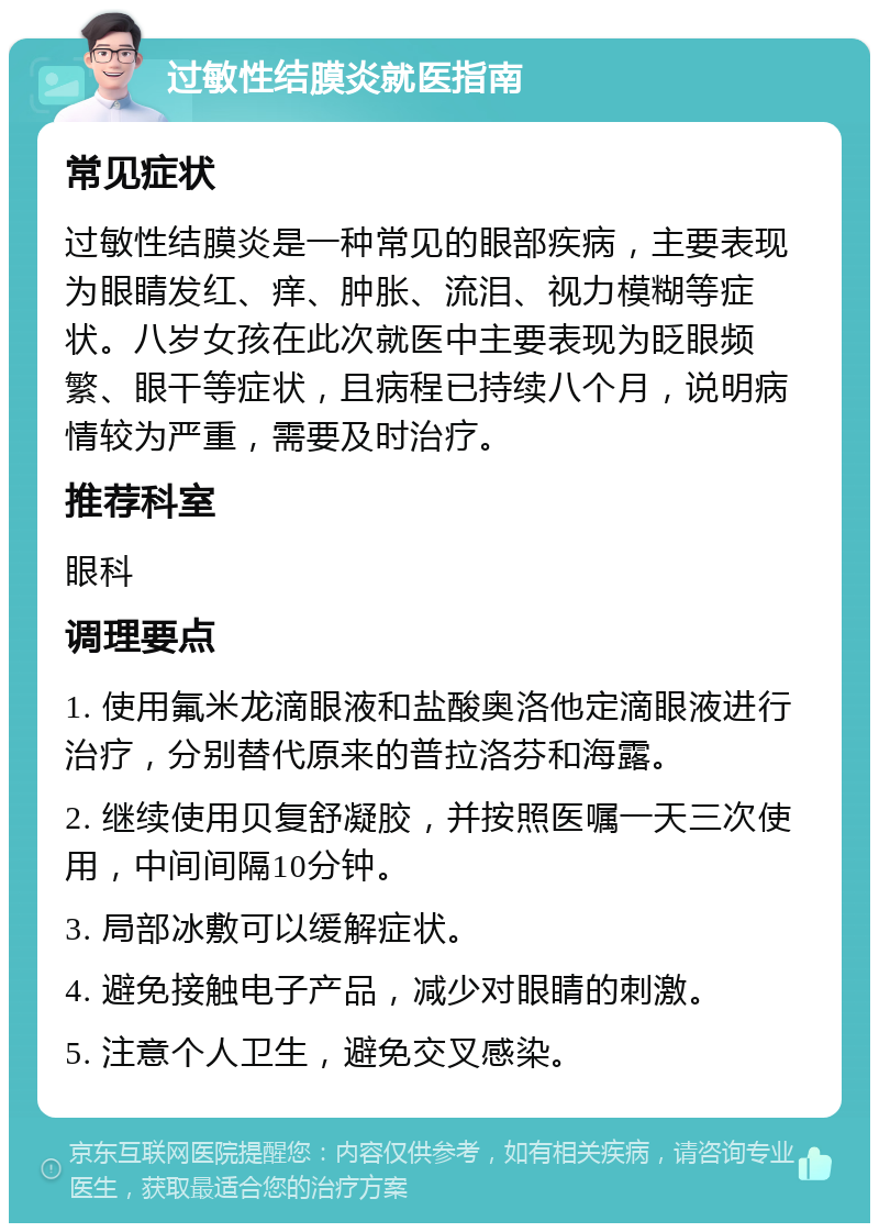 过敏性结膜炎就医指南 常见症状 过敏性结膜炎是一种常见的眼部疾病，主要表现为眼睛发红、痒、肿胀、流泪、视力模糊等症状。八岁女孩在此次就医中主要表现为眨眼频繁、眼干等症状，且病程已持续八个月，说明病情较为严重，需要及时治疗。 推荐科室 眼科 调理要点 1. 使用氟米龙滴眼液和盐酸奥洛他定滴眼液进行治疗，分别替代原来的普拉洛芬和海露。 2. 继续使用贝复舒凝胶，并按照医嘱一天三次使用，中间间隔10分钟。 3. 局部冰敷可以缓解症状。 4. 避免接触电子产品，减少对眼睛的刺激。 5. 注意个人卫生，避免交叉感染。