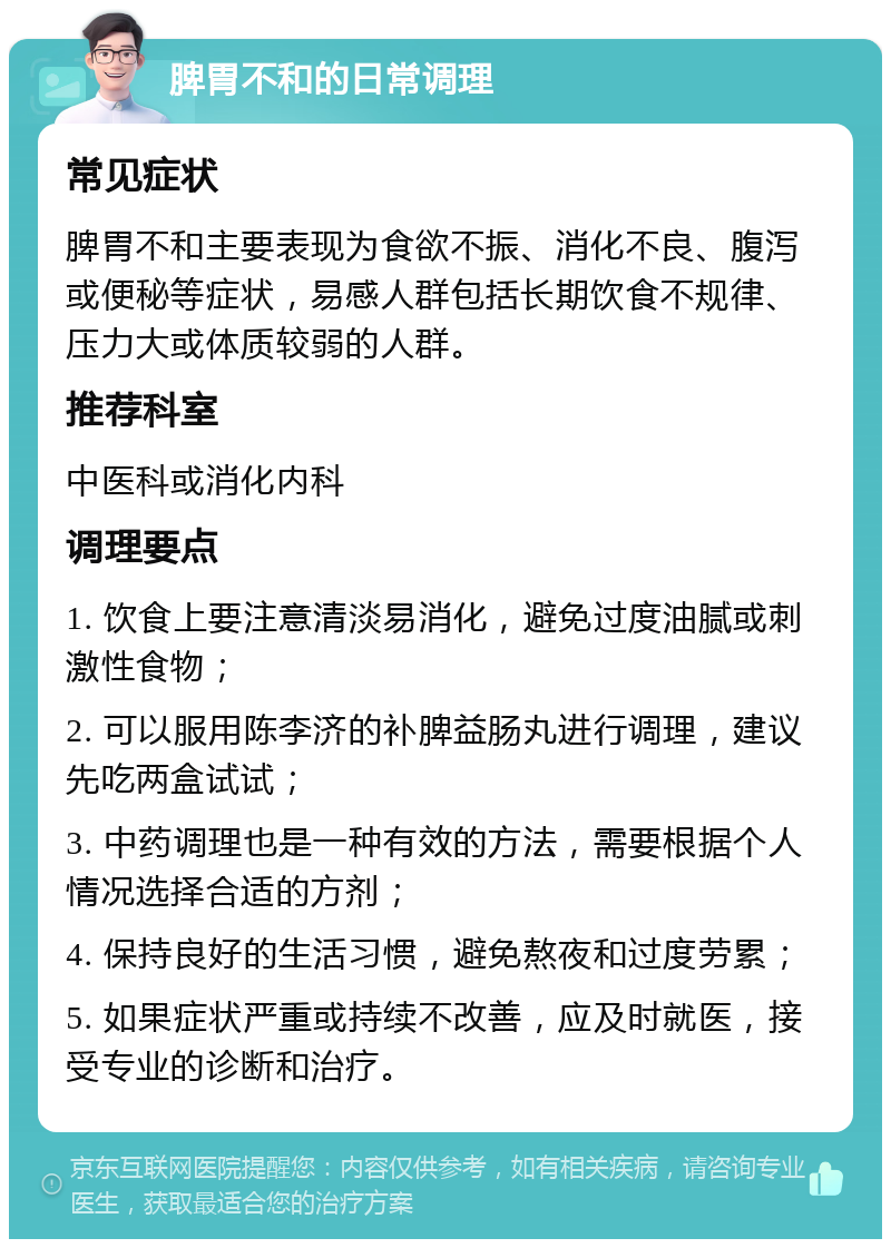 脾胃不和的日常调理 常见症状 脾胃不和主要表现为食欲不振、消化不良、腹泻或便秘等症状，易感人群包括长期饮食不规律、压力大或体质较弱的人群。 推荐科室 中医科或消化内科 调理要点 1. 饮食上要注意清淡易消化，避免过度油腻或刺激性食物； 2. 可以服用陈李济的补脾益肠丸进行调理，建议先吃两盒试试； 3. 中药调理也是一种有效的方法，需要根据个人情况选择合适的方剂； 4. 保持良好的生活习惯，避免熬夜和过度劳累； 5. 如果症状严重或持续不改善，应及时就医，接受专业的诊断和治疗。