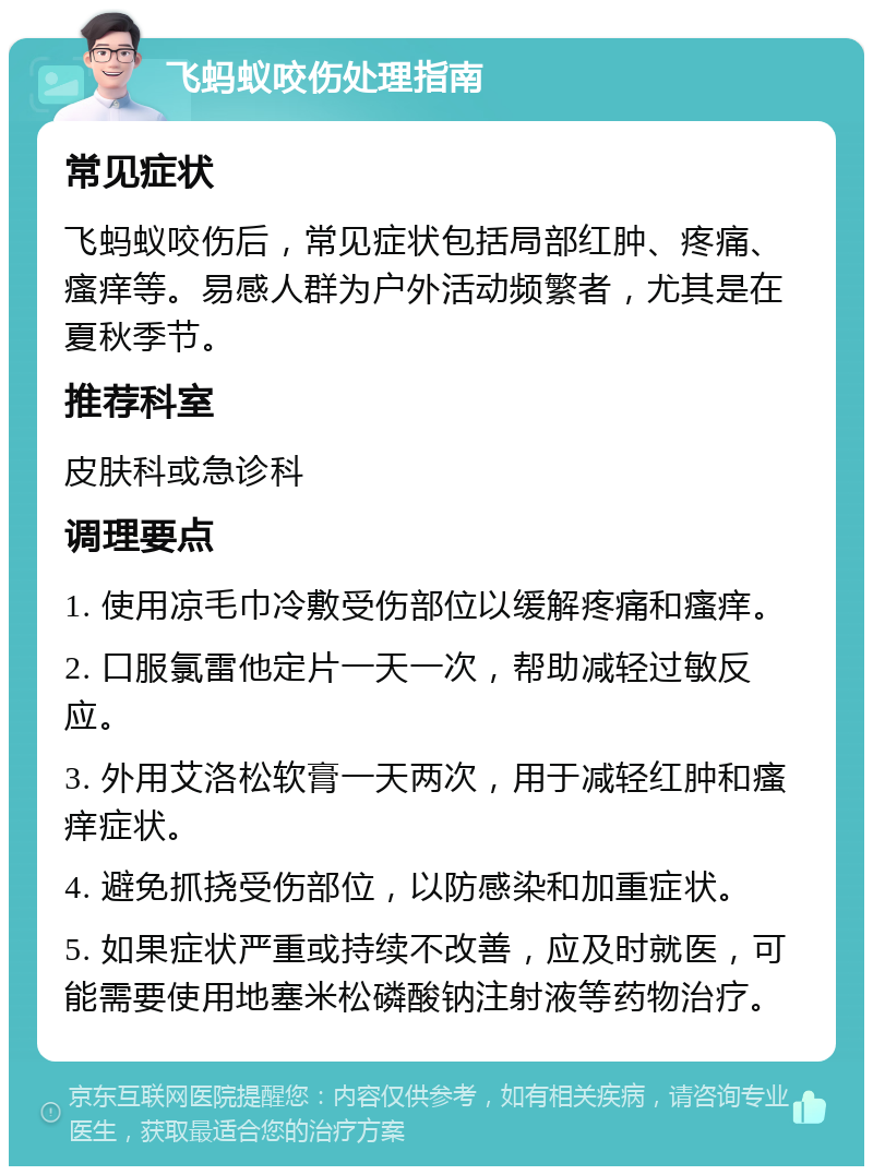 飞蚂蚁咬伤处理指南 常见症状 飞蚂蚁咬伤后，常见症状包括局部红肿、疼痛、瘙痒等。易感人群为户外活动频繁者，尤其是在夏秋季节。 推荐科室 皮肤科或急诊科 调理要点 1. 使用凉毛巾冷敷受伤部位以缓解疼痛和瘙痒。 2. 口服氯雷他定片一天一次，帮助减轻过敏反应。 3. 外用艾洛松软膏一天两次，用于减轻红肿和瘙痒症状。 4. 避免抓挠受伤部位，以防感染和加重症状。 5. 如果症状严重或持续不改善，应及时就医，可能需要使用地塞米松磷酸钠注射液等药物治疗。