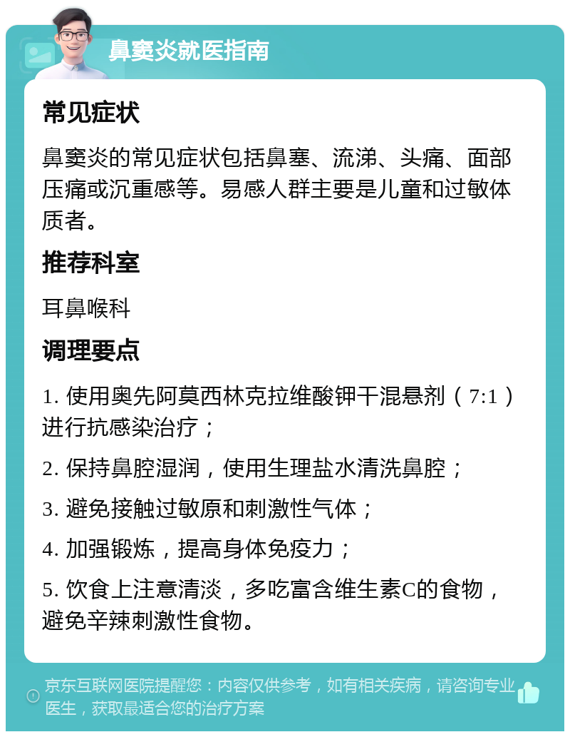 鼻窦炎就医指南 常见症状 鼻窦炎的常见症状包括鼻塞、流涕、头痛、面部压痛或沉重感等。易感人群主要是儿童和过敏体质者。 推荐科室 耳鼻喉科 调理要点 1. 使用奥先阿莫西林克拉维酸钾干混悬剂（7:1）进行抗感染治疗； 2. 保持鼻腔湿润，使用生理盐水清洗鼻腔； 3. 避免接触过敏原和刺激性气体； 4. 加强锻炼，提高身体免疫力； 5. 饮食上注意清淡，多吃富含维生素C的食物，避免辛辣刺激性食物。