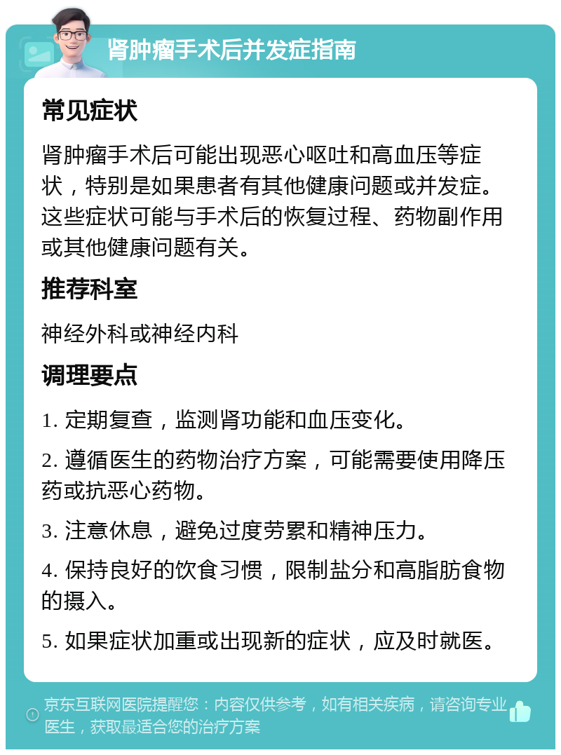 肾肿瘤手术后并发症指南 常见症状 肾肿瘤手术后可能出现恶心呕吐和高血压等症状，特别是如果患者有其他健康问题或并发症。这些症状可能与手术后的恢复过程、药物副作用或其他健康问题有关。 推荐科室 神经外科或神经内科 调理要点 1. 定期复查，监测肾功能和血压变化。 2. 遵循医生的药物治疗方案，可能需要使用降压药或抗恶心药物。 3. 注意休息，避免过度劳累和精神压力。 4. 保持良好的饮食习惯，限制盐分和高脂肪食物的摄入。 5. 如果症状加重或出现新的症状，应及时就医。