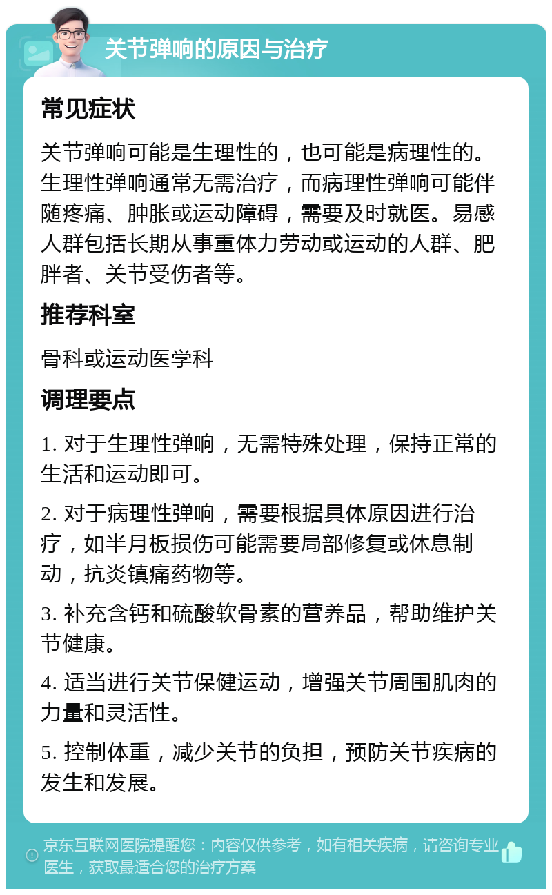 关节弹响的原因与治疗 常见症状 关节弹响可能是生理性的，也可能是病理性的。生理性弹响通常无需治疗，而病理性弹响可能伴随疼痛、肿胀或运动障碍，需要及时就医。易感人群包括长期从事重体力劳动或运动的人群、肥胖者、关节受伤者等。 推荐科室 骨科或运动医学科 调理要点 1. 对于生理性弹响，无需特殊处理，保持正常的生活和运动即可。 2. 对于病理性弹响，需要根据具体原因进行治疗，如半月板损伤可能需要局部修复或休息制动，抗炎镇痛药物等。 3. 补充含钙和硫酸软骨素的营养品，帮助维护关节健康。 4. 适当进行关节保健运动，增强关节周围肌肉的力量和灵活性。 5. 控制体重，减少关节的负担，预防关节疾病的发生和发展。