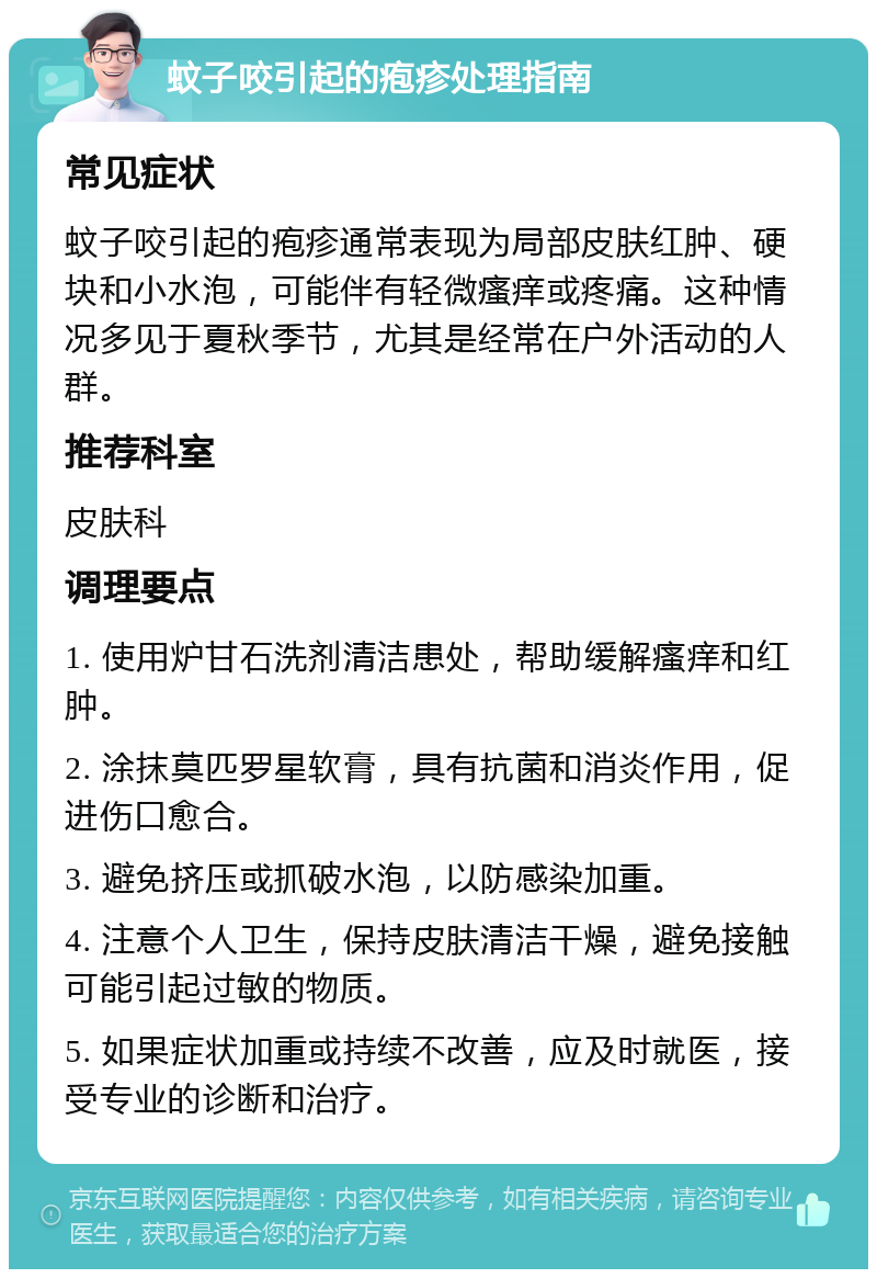 蚊子咬引起的疱疹处理指南 常见症状 蚊子咬引起的疱疹通常表现为局部皮肤红肿、硬块和小水泡，可能伴有轻微瘙痒或疼痛。这种情况多见于夏秋季节，尤其是经常在户外活动的人群。 推荐科室 皮肤科 调理要点 1. 使用炉甘石洗剂清洁患处，帮助缓解瘙痒和红肿。 2. 涂抹莫匹罗星软膏，具有抗菌和消炎作用，促进伤口愈合。 3. 避免挤压或抓破水泡，以防感染加重。 4. 注意个人卫生，保持皮肤清洁干燥，避免接触可能引起过敏的物质。 5. 如果症状加重或持续不改善，应及时就医，接受专业的诊断和治疗。