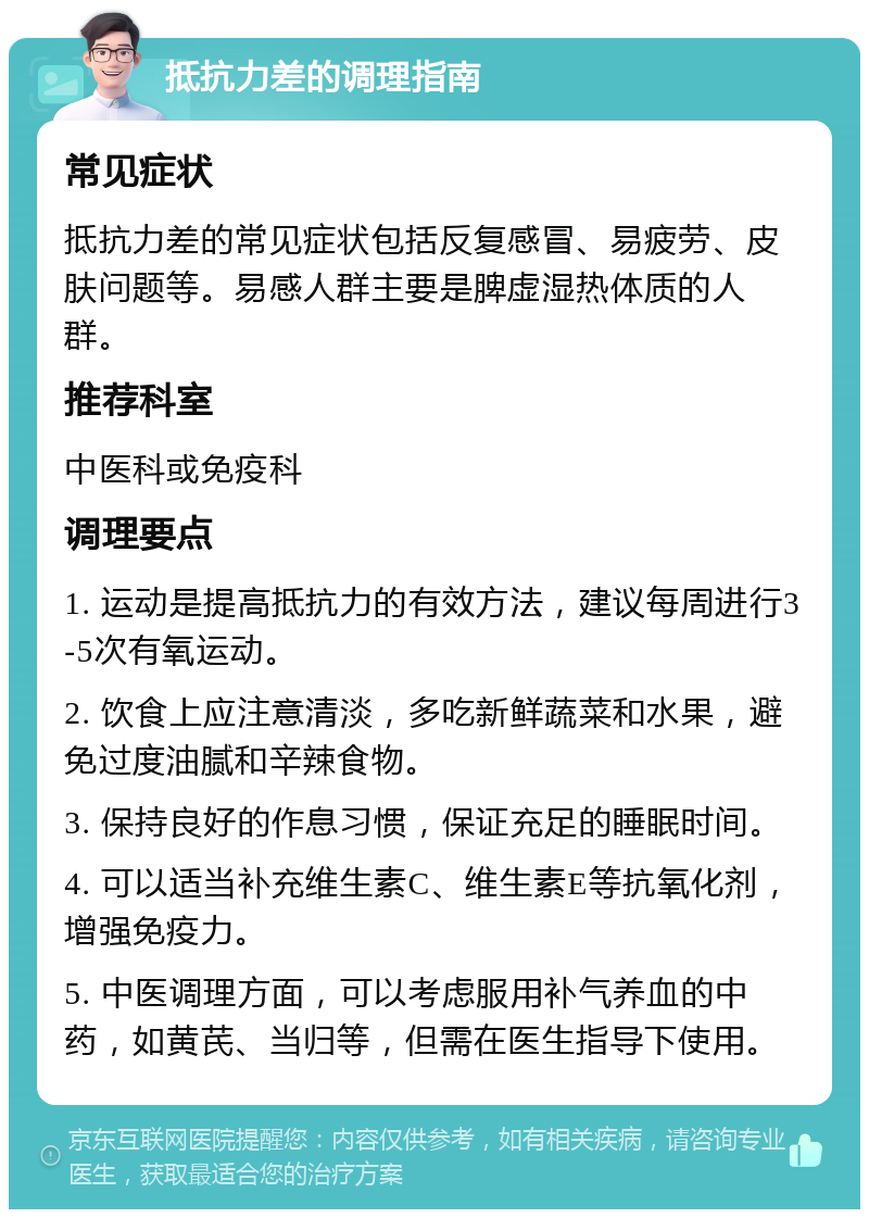 抵抗力差的调理指南 常见症状 抵抗力差的常见症状包括反复感冒、易疲劳、皮肤问题等。易感人群主要是脾虚湿热体质的人群。 推荐科室 中医科或免疫科 调理要点 1. 运动是提高抵抗力的有效方法，建议每周进行3-5次有氧运动。 2. 饮食上应注意清淡，多吃新鲜蔬菜和水果，避免过度油腻和辛辣食物。 3. 保持良好的作息习惯，保证充足的睡眠时间。 4. 可以适当补充维生素C、维生素E等抗氧化剂，增强免疫力。 5. 中医调理方面，可以考虑服用补气养血的中药，如黄芪、当归等，但需在医生指导下使用。