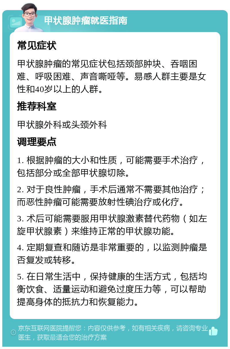 甲状腺肿瘤就医指南 常见症状 甲状腺肿瘤的常见症状包括颈部肿块、吞咽困难、呼吸困难、声音嘶哑等。易感人群主要是女性和40岁以上的人群。 推荐科室 甲状腺外科或头颈外科 调理要点 1. 根据肿瘤的大小和性质，可能需要手术治疗，包括部分或全部甲状腺切除。 2. 对于良性肿瘤，手术后通常不需要其他治疗；而恶性肿瘤可能需要放射性碘治疗或化疗。 3. 术后可能需要服用甲状腺激素替代药物（如左旋甲状腺素）来维持正常的甲状腺功能。 4. 定期复查和随访是非常重要的，以监测肿瘤是否复发或转移。 5. 在日常生活中，保持健康的生活方式，包括均衡饮食、适量运动和避免过度压力等，可以帮助提高身体的抵抗力和恢复能力。