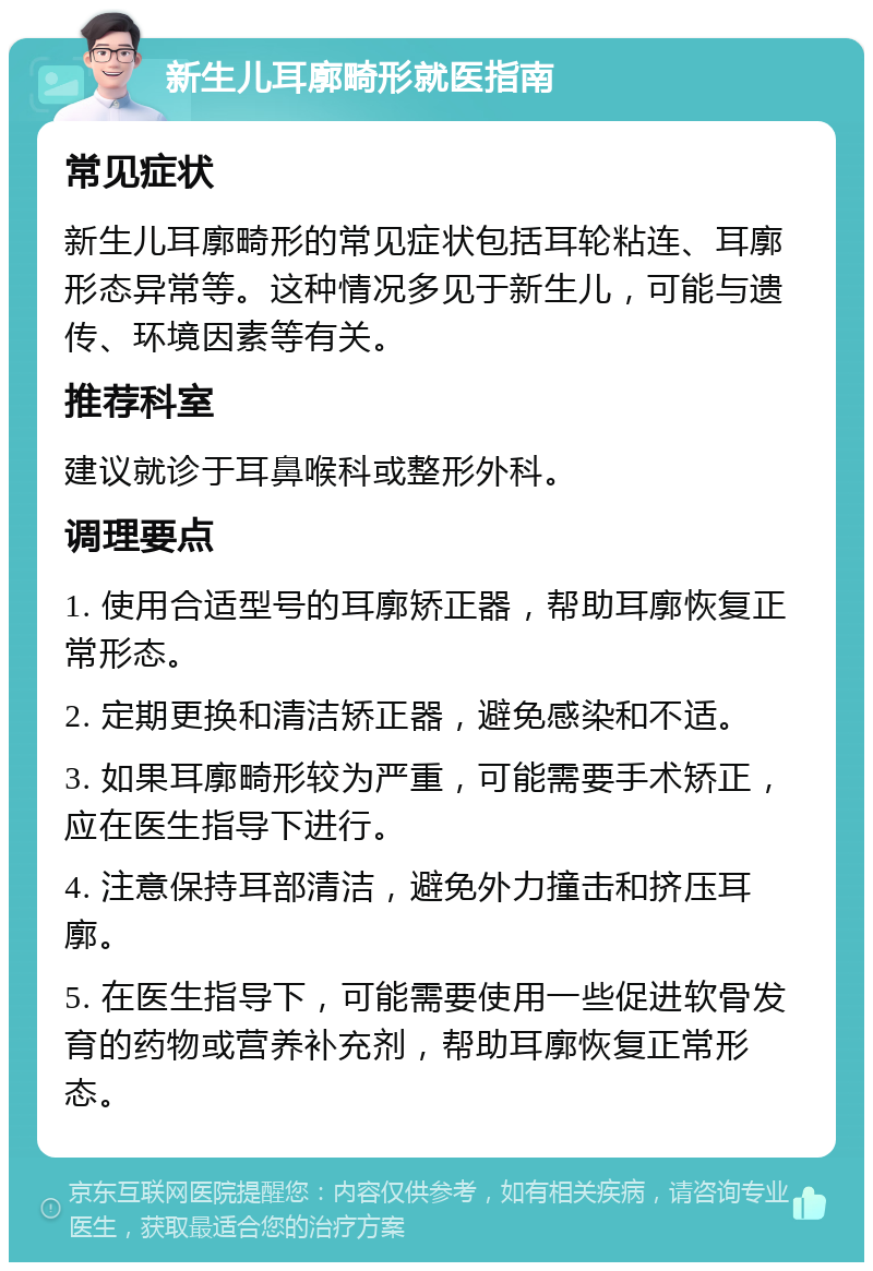 新生儿耳廓畸形就医指南 常见症状 新生儿耳廓畸形的常见症状包括耳轮粘连、耳廓形态异常等。这种情况多见于新生儿，可能与遗传、环境因素等有关。 推荐科室 建议就诊于耳鼻喉科或整形外科。 调理要点 1. 使用合适型号的耳廓矫正器，帮助耳廓恢复正常形态。 2. 定期更换和清洁矫正器，避免感染和不适。 3. 如果耳廓畸形较为严重，可能需要手术矫正，应在医生指导下进行。 4. 注意保持耳部清洁，避免外力撞击和挤压耳廓。 5. 在医生指导下，可能需要使用一些促进软骨发育的药物或营养补充剂，帮助耳廓恢复正常形态。