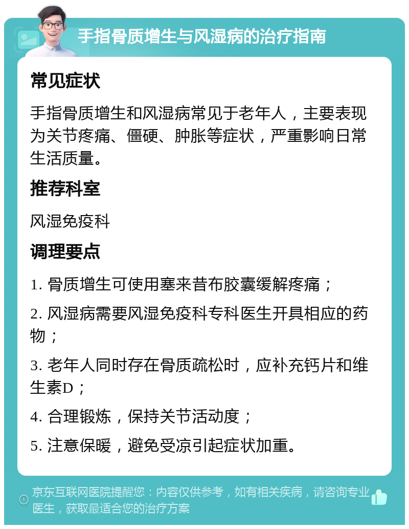 手指骨质增生与风湿病的治疗指南 常见症状 手指骨质增生和风湿病常见于老年人，主要表现为关节疼痛、僵硬、肿胀等症状，严重影响日常生活质量。 推荐科室 风湿免疫科 调理要点 1. 骨质增生可使用塞来昔布胶囊缓解疼痛； 2. 风湿病需要风湿免疫科专科医生开具相应的药物； 3. 老年人同时存在骨质疏松时，应补充钙片和维生素D； 4. 合理锻炼，保持关节活动度； 5. 注意保暖，避免受凉引起症状加重。