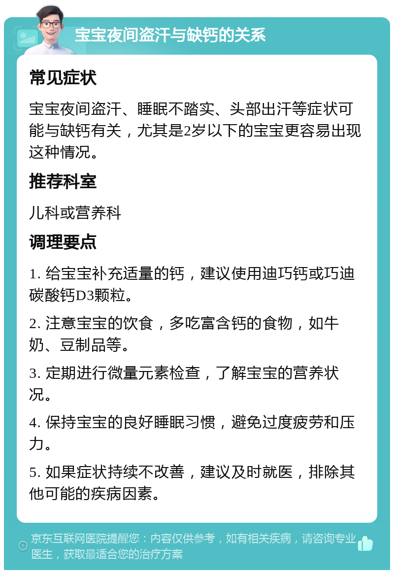 宝宝夜间盗汗与缺钙的关系 常见症状 宝宝夜间盗汗、睡眠不踏实、头部出汗等症状可能与缺钙有关，尤其是2岁以下的宝宝更容易出现这种情况。 推荐科室 儿科或营养科 调理要点 1. 给宝宝补充适量的钙，建议使用迪巧钙或巧迪碳酸钙D3颗粒。 2. 注意宝宝的饮食，多吃富含钙的食物，如牛奶、豆制品等。 3. 定期进行微量元素检查，了解宝宝的营养状况。 4. 保持宝宝的良好睡眠习惯，避免过度疲劳和压力。 5. 如果症状持续不改善，建议及时就医，排除其他可能的疾病因素。