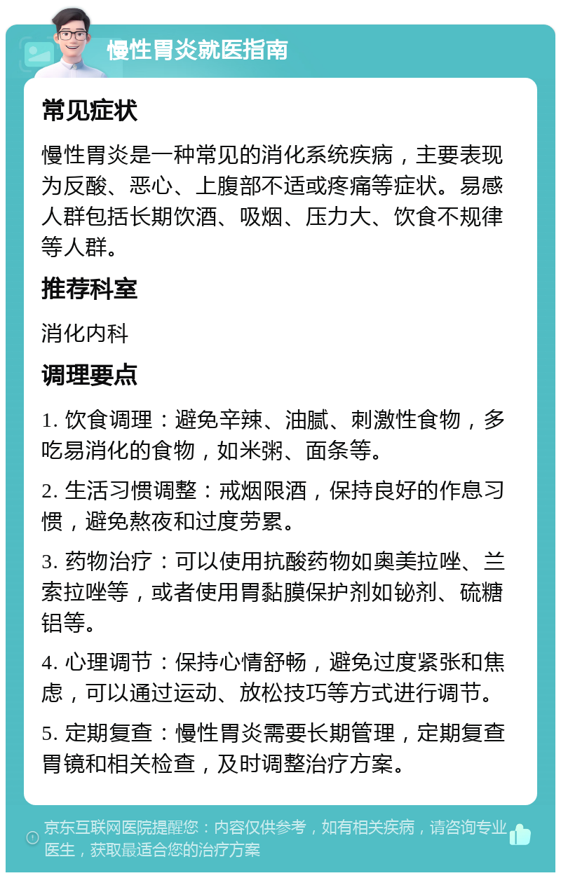 慢性胃炎就医指南 常见症状 慢性胃炎是一种常见的消化系统疾病，主要表现为反酸、恶心、上腹部不适或疼痛等症状。易感人群包括长期饮酒、吸烟、压力大、饮食不规律等人群。 推荐科室 消化内科 调理要点 1. 饮食调理：避免辛辣、油腻、刺激性食物，多吃易消化的食物，如米粥、面条等。 2. 生活习惯调整：戒烟限酒，保持良好的作息习惯，避免熬夜和过度劳累。 3. 药物治疗：可以使用抗酸药物如奥美拉唑、兰索拉唑等，或者使用胃黏膜保护剂如铋剂、硫糖铝等。 4. 心理调节：保持心情舒畅，避免过度紧张和焦虑，可以通过运动、放松技巧等方式进行调节。 5. 定期复查：慢性胃炎需要长期管理，定期复查胃镜和相关检查，及时调整治疗方案。