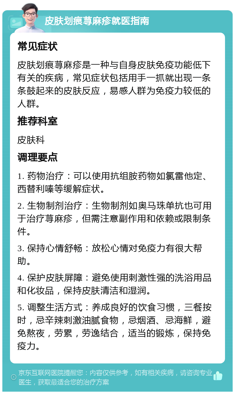 皮肤划痕荨麻疹就医指南 常见症状 皮肤划痕荨麻疹是一种与自身皮肤免疫功能低下有关的疾病，常见症状包括用手一抓就出现一条条鼓起来的皮肤反应，易感人群为免疫力较低的人群。 推荐科室 皮肤科 调理要点 1. 药物治疗：可以使用抗组胺药物如氯雷他定、西替利嗪等缓解症状。 2. 生物制剂治疗：生物制剂如奥马珠单抗也可用于治疗荨麻疹，但需注意副作用和依赖或限制条件。 3. 保持心情舒畅：放松心情对免疫力有很大帮助。 4. 保护皮肤屏障：避免使用刺激性强的洗浴用品和化妆品，保持皮肤清洁和湿润。 5. 调整生活方式：养成良好的饮食习惯，三餐按时，忌辛辣刺激油腻食物，忌烟酒、忌海鲜，避免熬夜，劳累，劳逸结合，适当的锻炼，保持免疫力。