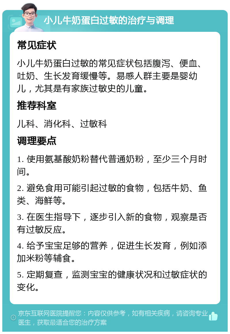 小儿牛奶蛋白过敏的治疗与调理 常见症状 小儿牛奶蛋白过敏的常见症状包括腹泻、便血、吐奶、生长发育缓慢等。易感人群主要是婴幼儿，尤其是有家族过敏史的儿童。 推荐科室 儿科、消化科、过敏科 调理要点 1. 使用氨基酸奶粉替代普通奶粉，至少三个月时间。 2. 避免食用可能引起过敏的食物，包括牛奶、鱼类、海鲜等。 3. 在医生指导下，逐步引入新的食物，观察是否有过敏反应。 4. 给予宝宝足够的营养，促进生长发育，例如添加米粉等辅食。 5. 定期复查，监测宝宝的健康状况和过敏症状的变化。