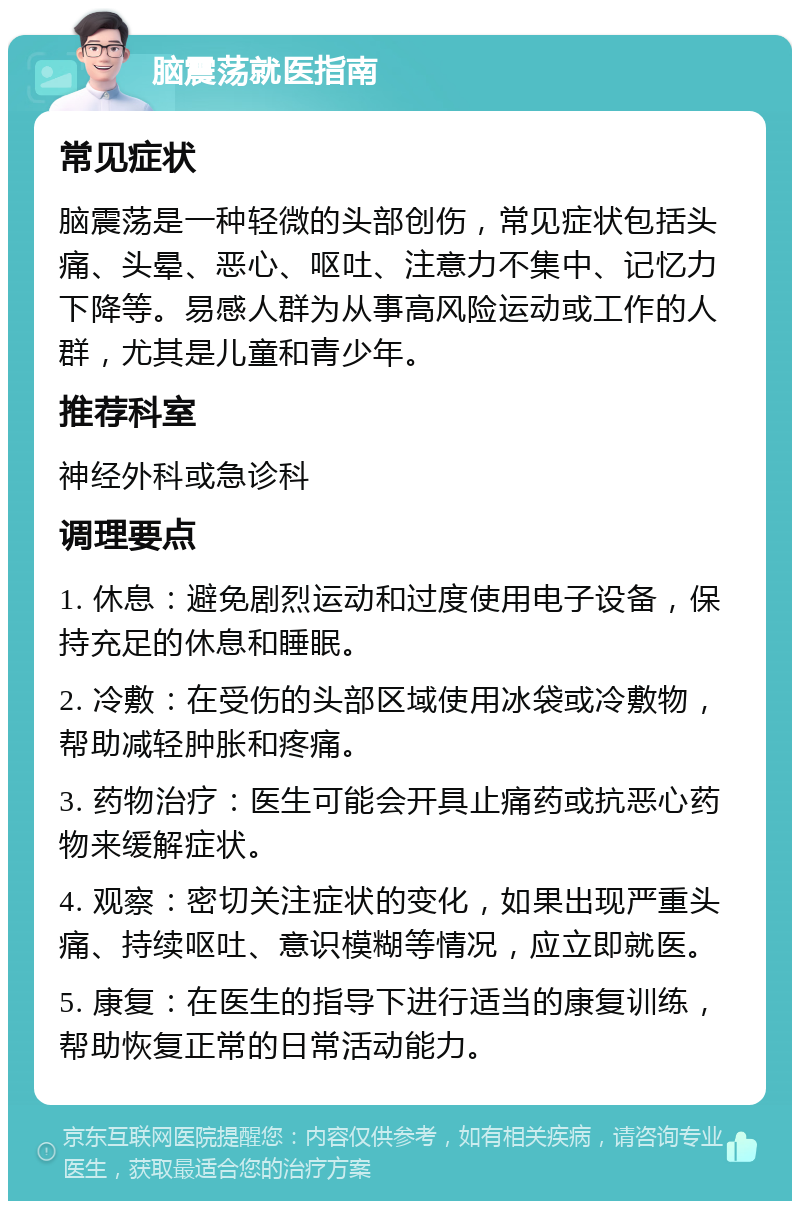 脑震荡就医指南 常见症状 脑震荡是一种轻微的头部创伤，常见症状包括头痛、头晕、恶心、呕吐、注意力不集中、记忆力下降等。易感人群为从事高风险运动或工作的人群，尤其是儿童和青少年。 推荐科室 神经外科或急诊科 调理要点 1. 休息：避免剧烈运动和过度使用电子设备，保持充足的休息和睡眠。 2. 冷敷：在受伤的头部区域使用冰袋或冷敷物，帮助减轻肿胀和疼痛。 3. 药物治疗：医生可能会开具止痛药或抗恶心药物来缓解症状。 4. 观察：密切关注症状的变化，如果出现严重头痛、持续呕吐、意识模糊等情况，应立即就医。 5. 康复：在医生的指导下进行适当的康复训练，帮助恢复正常的日常活动能力。