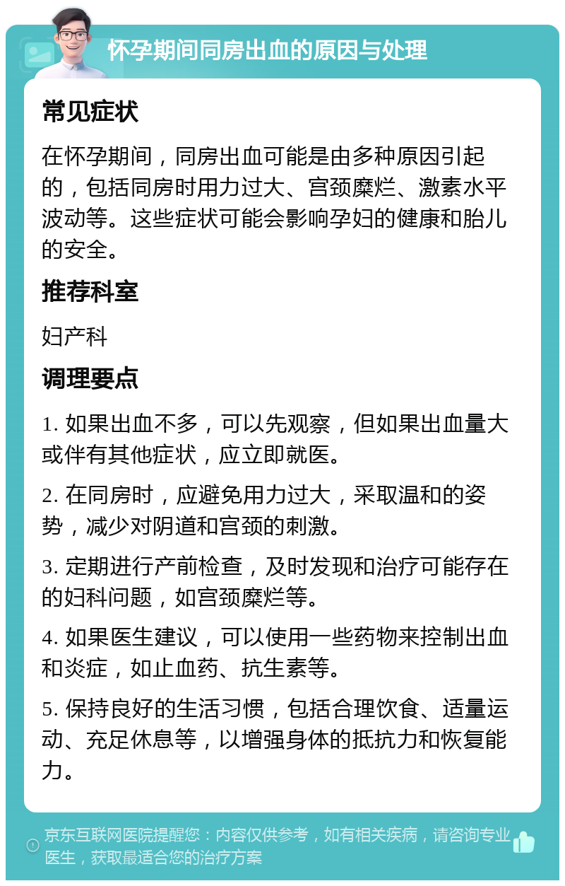 怀孕期间同房出血的原因与处理 常见症状 在怀孕期间，同房出血可能是由多种原因引起的，包括同房时用力过大、宫颈糜烂、激素水平波动等。这些症状可能会影响孕妇的健康和胎儿的安全。 推荐科室 妇产科 调理要点 1. 如果出血不多，可以先观察，但如果出血量大或伴有其他症状，应立即就医。 2. 在同房时，应避免用力过大，采取温和的姿势，减少对阴道和宫颈的刺激。 3. 定期进行产前检查，及时发现和治疗可能存在的妇科问题，如宫颈糜烂等。 4. 如果医生建议，可以使用一些药物来控制出血和炎症，如止血药、抗生素等。 5. 保持良好的生活习惯，包括合理饮食、适量运动、充足休息等，以增强身体的抵抗力和恢复能力。