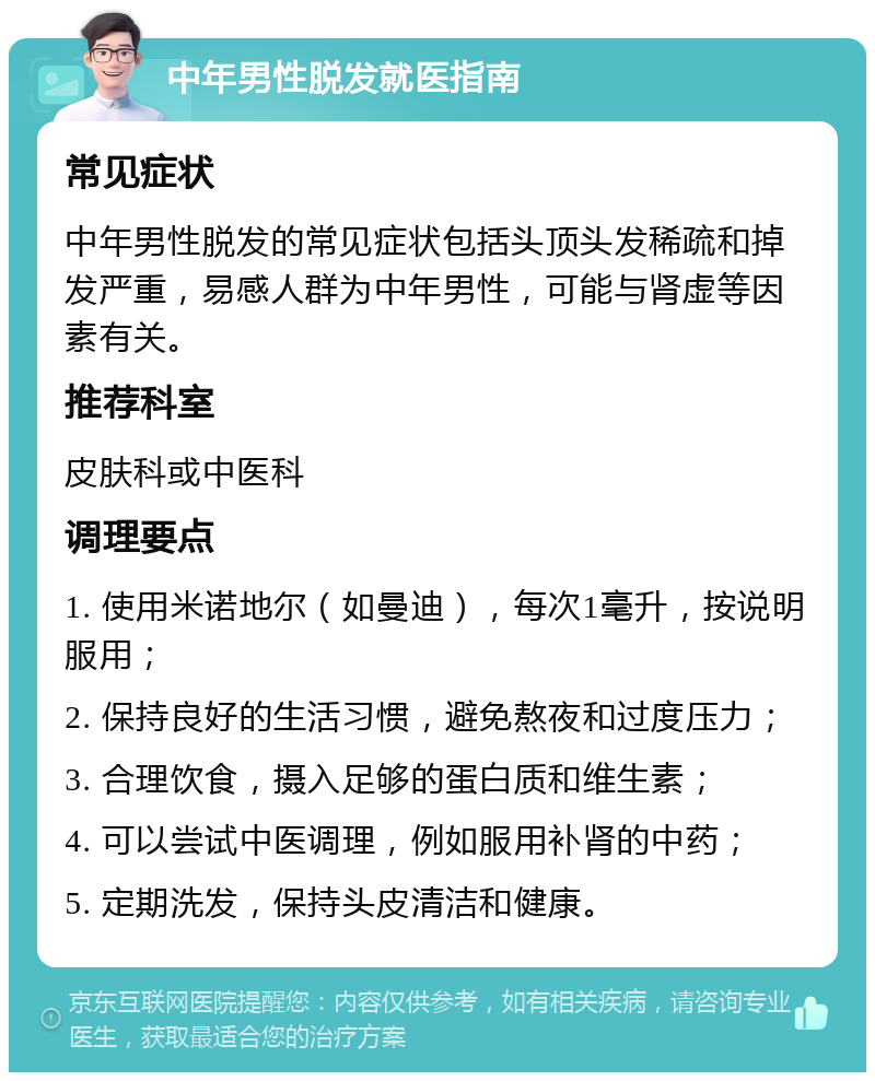 中年男性脱发就医指南 常见症状 中年男性脱发的常见症状包括头顶头发稀疏和掉发严重，易感人群为中年男性，可能与肾虚等因素有关。 推荐科室 皮肤科或中医科 调理要点 1. 使用米诺地尔（如曼迪），每次1毫升，按说明服用； 2. 保持良好的生活习惯，避免熬夜和过度压力； 3. 合理饮食，摄入足够的蛋白质和维生素； 4. 可以尝试中医调理，例如服用补肾的中药； 5. 定期洗发，保持头皮清洁和健康。