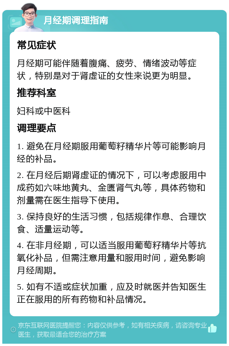 月经期调理指南 常见症状 月经期可能伴随着腹痛、疲劳、情绪波动等症状，特别是对于肾虚证的女性来说更为明显。 推荐科室 妇科或中医科 调理要点 1. 避免在月经期服用葡萄籽精华片等可能影响月经的补品。 2. 在月经后期肾虚证的情况下，可以考虑服用中成药如六味地黄丸、金匮肾气丸等，具体药物和剂量需在医生指导下使用。 3. 保持良好的生活习惯，包括规律作息、合理饮食、适量运动等。 4. 在非月经期，可以适当服用葡萄籽精华片等抗氧化补品，但需注意用量和服用时间，避免影响月经周期。 5. 如有不适或症状加重，应及时就医并告知医生正在服用的所有药物和补品情况。