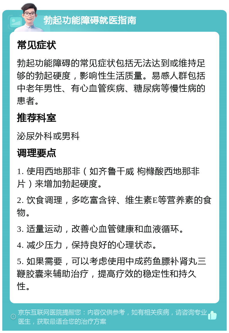 勃起功能障碍就医指南 常见症状 勃起功能障碍的常见症状包括无法达到或维持足够的勃起硬度，影响性生活质量。易感人群包括中老年男性、有心血管疾病、糖尿病等慢性病的患者。 推荐科室 泌尿外科或男科 调理要点 1. 使用西地那非（如齐鲁千威 枸橼酸西地那非片）来增加勃起硬度。 2. 饮食调理，多吃富含锌、维生素E等营养素的食物。 3. 适量运动，改善心血管健康和血液循环。 4. 减少压力，保持良好的心理状态。 5. 如果需要，可以考虑使用中成药鱼膘补肾丸三鞭胶囊来辅助治疗，提高疗效的稳定性和持久性。