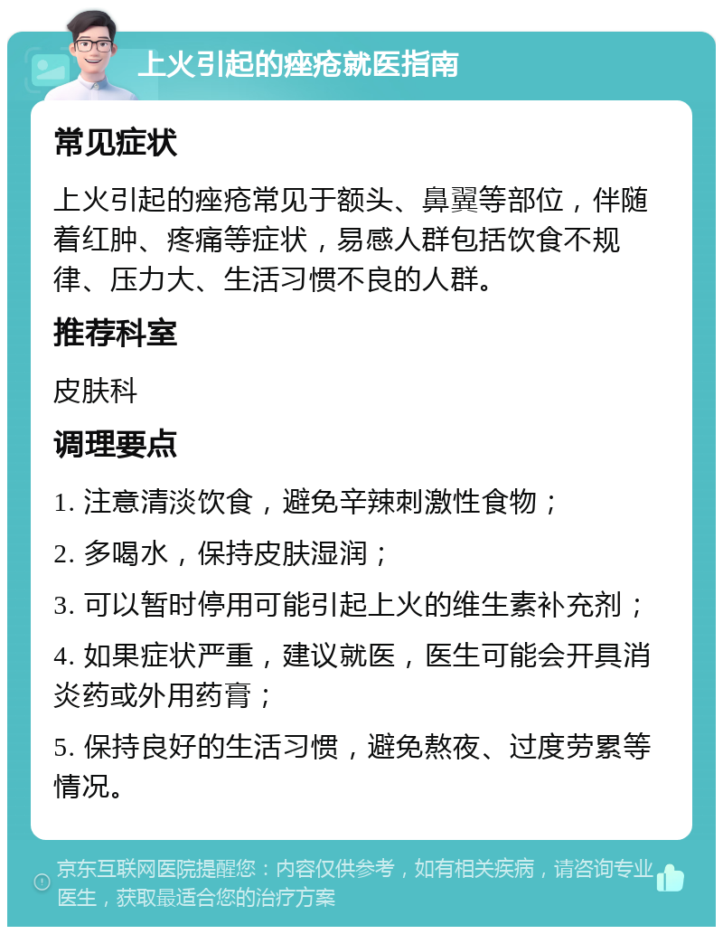 上火引起的痤疮就医指南 常见症状 上火引起的痤疮常见于额头、鼻翼等部位，伴随着红肿、疼痛等症状，易感人群包括饮食不规律、压力大、生活习惯不良的人群。 推荐科室 皮肤科 调理要点 1. 注意清淡饮食，避免辛辣刺激性食物； 2. 多喝水，保持皮肤湿润； 3. 可以暂时停用可能引起上火的维生素补充剂； 4. 如果症状严重，建议就医，医生可能会开具消炎药或外用药膏； 5. 保持良好的生活习惯，避免熬夜、过度劳累等情况。