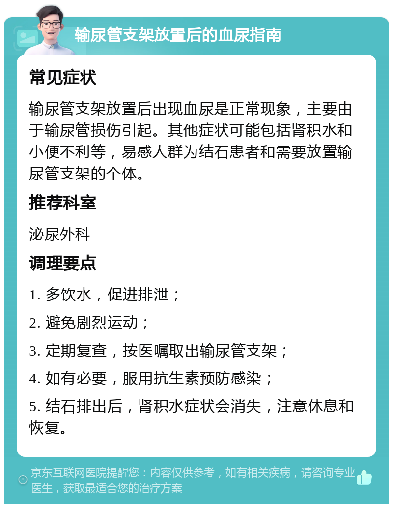 输尿管支架放置后的血尿指南 常见症状 输尿管支架放置后出现血尿是正常现象，主要由于输尿管损伤引起。其他症状可能包括肾积水和小便不利等，易感人群为结石患者和需要放置输尿管支架的个体。 推荐科室 泌尿外科 调理要点 1. 多饮水，促进排泄； 2. 避免剧烈运动； 3. 定期复查，按医嘱取出输尿管支架； 4. 如有必要，服用抗生素预防感染； 5. 结石排出后，肾积水症状会消失，注意休息和恢复。