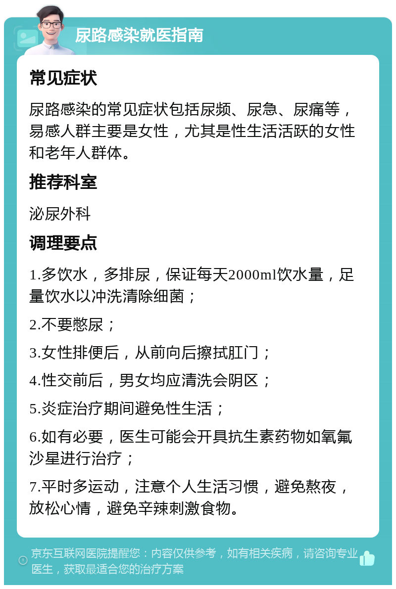 尿路感染就医指南 常见症状 尿路感染的常见症状包括尿频、尿急、尿痛等，易感人群主要是女性，尤其是性生活活跃的女性和老年人群体。 推荐科室 泌尿外科 调理要点 1.多饮水，多排尿，保证每天2000ml饮水量，足量饮水以冲洗清除细菌； 2.不要憋尿； 3.女性排便后，从前向后擦拭肛门； 4.性交前后，男女均应清洗会阴区； 5.炎症治疗期间避免性生活； 6.如有必要，医生可能会开具抗生素药物如氧氟沙星进行治疗； 7.平时多运动，注意个人生活习惯，避免熬夜，放松心情，避免辛辣刺激食物。