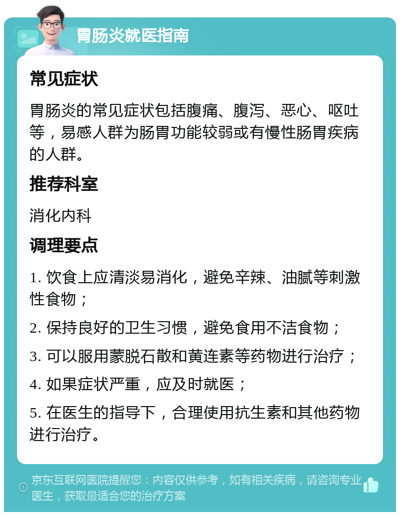 胃肠炎就医指南 常见症状 胃肠炎的常见症状包括腹痛、腹泻、恶心、呕吐等，易感人群为肠胃功能较弱或有慢性肠胃疾病的人群。 推荐科室 消化内科 调理要点 1. 饮食上应清淡易消化，避免辛辣、油腻等刺激性食物； 2. 保持良好的卫生习惯，避免食用不洁食物； 3. 可以服用蒙脱石散和黄连素等药物进行治疗； 4. 如果症状严重，应及时就医； 5. 在医生的指导下，合理使用抗生素和其他药物进行治疗。