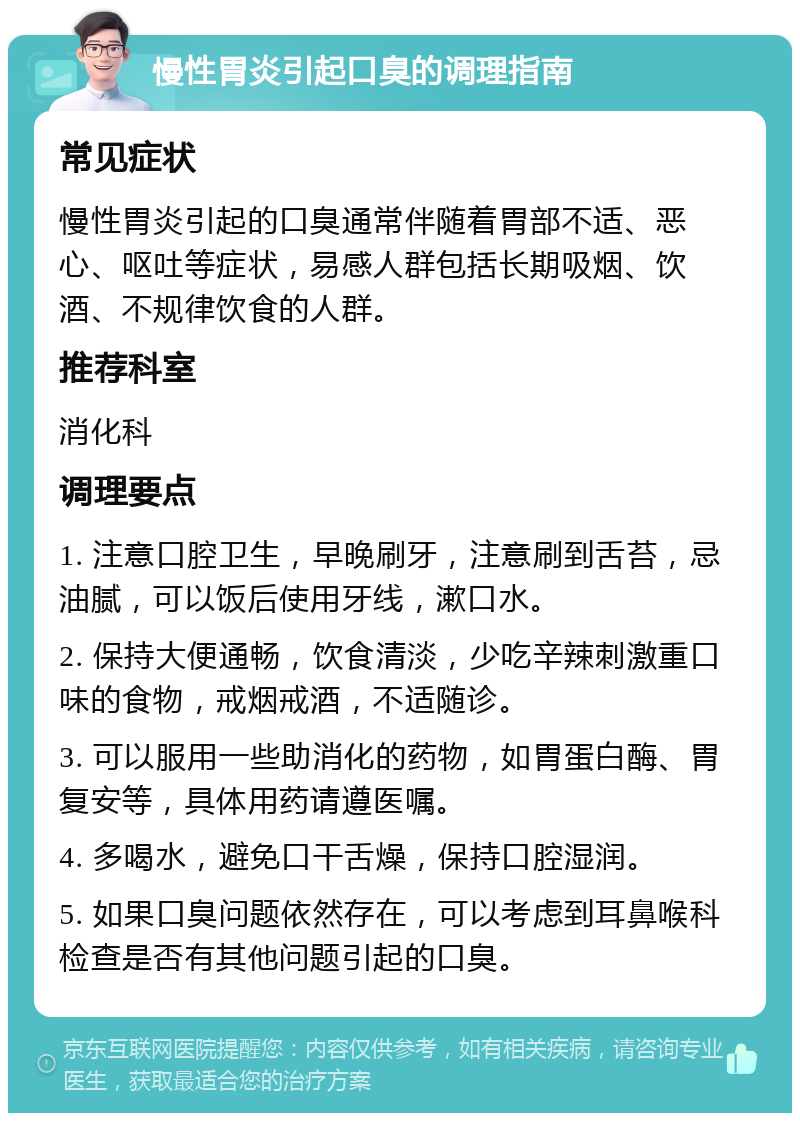 慢性胃炎引起口臭的调理指南 常见症状 慢性胃炎引起的口臭通常伴随着胃部不适、恶心、呕吐等症状，易感人群包括长期吸烟、饮酒、不规律饮食的人群。 推荐科室 消化科 调理要点 1. 注意口腔卫生，早晚刷牙，注意刷到舌苔，忌油腻，可以饭后使用牙线，漱口水。 2. 保持大便通畅，饮食清淡，少吃辛辣刺激重口味的食物，戒烟戒酒，不适随诊。 3. 可以服用一些助消化的药物，如胃蛋白酶、胃复安等，具体用药请遵医嘱。 4. 多喝水，避免口干舌燥，保持口腔湿润。 5. 如果口臭问题依然存在，可以考虑到耳鼻喉科检查是否有其他问题引起的口臭。