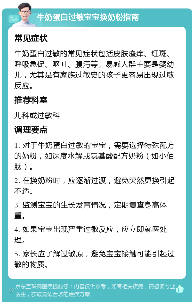 牛奶蛋白过敏宝宝换奶粉指南 常见症状 牛奶蛋白过敏的常见症状包括皮肤瘙痒、红斑、呼吸急促、呕吐、腹泻等。易感人群主要是婴幼儿，尤其是有家族过敏史的孩子更容易出现过敏反应。 推荐科室 儿科或过敏科 调理要点 1. 对于牛奶蛋白过敏的宝宝，需要选择特殊配方的奶粉，如深度水解或氨基酸配方奶粉（如小佰肽）。 2. 在换奶粉时，应逐渐过渡，避免突然更换引起不适。 3. 监测宝宝的生长发育情况，定期复查身高体重。 4. 如果宝宝出现严重过敏反应，应立即就医处理。 5. 家长应了解过敏原，避免宝宝接触可能引起过敏的物质。