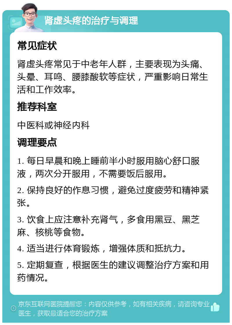 肾虚头疼的治疗与调理 常见症状 肾虚头疼常见于中老年人群，主要表现为头痛、头晕、耳鸣、腰膝酸软等症状，严重影响日常生活和工作效率。 推荐科室 中医科或神经内科 调理要点 1. 每日早晨和晚上睡前半小时服用脑心舒口服液，两次分开服用，不需要饭后服用。 2. 保持良好的作息习惯，避免过度疲劳和精神紧张。 3. 饮食上应注意补充肾气，多食用黑豆、黑芝麻、核桃等食物。 4. 适当进行体育锻炼，增强体质和抵抗力。 5. 定期复查，根据医生的建议调整治疗方案和用药情况。