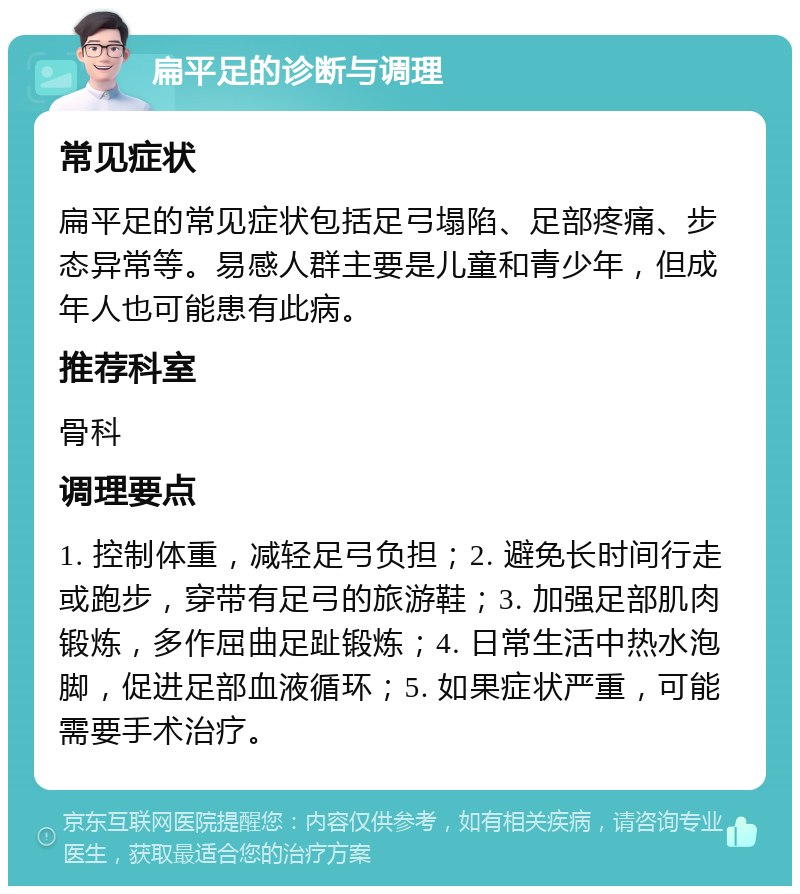 扁平足的诊断与调理 常见症状 扁平足的常见症状包括足弓塌陷、足部疼痛、步态异常等。易感人群主要是儿童和青少年，但成年人也可能患有此病。 推荐科室 骨科 调理要点 1. 控制体重，减轻足弓负担；2. 避免长时间行走或跑步，穿带有足弓的旅游鞋；3. 加强足部肌肉锻炼，多作屈曲足趾锻炼；4. 日常生活中热水泡脚，促进足部血液循环；5. 如果症状严重，可能需要手术治疗。